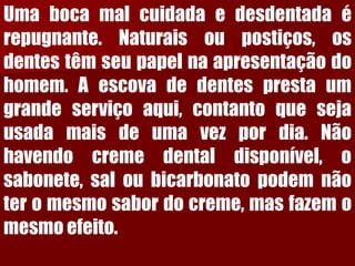 Umabocamalcuidadaedesdentadaérepugnante.Naturaisoupostiços,osdentestêmseupapelnaapresentaçãodohomem.Aescovadedentesprestaumgrandeserviçoaqui,contantoquesejausadamaisdeumavezpordia.Nãohavendocremedentaldisponível,osabonete,saloubicarbonatopodemnãoteromesmosabordocreme,masfazemomesmoefeito.  