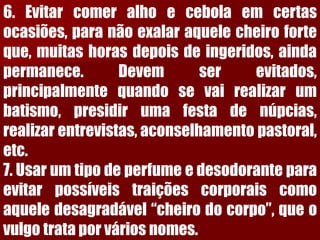 6.Evitarcomeralhoecebolaemcertasocasiões,paranãoexalaraquelecheiroforteque,muitashorasdepoisdeingeridos,aindapermanece.Devemserevitados, principalmentequandosevairealizarumbatismo,presidirumafestadenúpcias, realizarentrevistas,aconselhamentopastoral, etc. 7.Usarumtipodeperfumeedesodoranteparaevitarpossíveistraiçõescorporaiscomoaqueledesagradável“cheirodocorpo”,queovulgotrataporváriosnomes.  