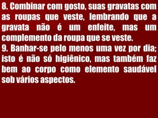 8.Combinarcomgosto,suasgravatascomasroupasqueveste,lembrandoqueagravatanãoéumenfeite,masumcomplementodaroupaqueseveste. 9.Banhar-sepelomenosumavezpordia; istoénãosóhigiênico,mastambémfazbemaocorpocomoelementosaudávelsobváriosaspectos.  