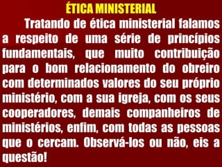 ÉTICA MINISTERIALTratandodeéticaministerialfalamosarespeitodeumasériedeprincípiosfundamentais,quemuitocontribuiçãoparaobomrelacionamentodoobreirocomdeterminadosvaloresdoseupróprioministério,comasuaigreja,comosseuscooperadores,demaiscompanheirosdeministérios,enfim,comtodasaspessoasqueocercam.Observá-losounão,eisaquestão!  