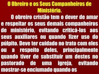 O Obreiro e os Seus Companheiros de Ministério. Oobreirocristãotemodeverdeamarerespeitarosseusdemaiscompanheirosdeministério,evitandocriticá-losaosseusauxiliaresouquandofizerusodopúlpito.Devetercuidadonotratocomelesouarespeitodeles,principalmentequandotiverdesubstituirumdestesnopastoradodeumaigreja,evitandomostrar-seenciumadoquandoos  