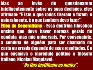 Masaoinvésdequestionareminteligentementesobreassuasdecisões,elesafirmam:“Éistooquetodosfizeramefazem,enaturalmente,éoquetambémdevofazer”. ÉticadoGeneralismo-Essadoutrinafilosóficaensinaquedevehavernormasgeraisdeconduta,masnãouniversais.Porconseguinte, acondutadealguémparaserchamadadecertaouerradadependedeseusresultados.Éoqueensinavaoincrédulopolíticoefilósofoitaliano,NicolauMaquiavel: “Osfinsjustificamosmeios”.  