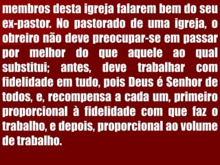membrosdestaigrejafalarembemdoseuex-pastor.Nopastoradodeumaigreja,oobreironãodevepreocupar-seempassarpormelhordoqueaqueleaoqualsubstitui;antes,devetrabalharcomfidelidadeemtudo,poisDeuséSenhordetodos,e,recompensaacadaum,primeiroproporcionalàfidelidadecomquefazotrabalho,edepois,proporcionalaovolumedetrabalho.  