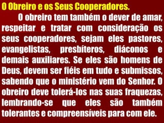 O Obreiro e os Seus Cooperadores. Oobreirotemtambémodeverdeamar, respeitaretratarcomconsideraçãoosseuscooperadores,sejamelespastores, evangelistas,presbíteros,diáconosedemaisauxiliares.SeelessãohomensdeDeus,devemserfiéisemtudoesubmissos, sabendoqueoministériovemdoSenhor.Oobreirodevetolerá-losnassuasfraquezas, lembrando-sequeelessãotambémtolerantesecompreensíveisparacomele.  
