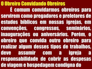 O Obreiro Convidando ObreirosÉcomumconvidarmosobreirosparaserviremcomopregadoresepreletoresdeestudosbíblicosemnossasigrejas,emconvenções,congressos,seminários, inauguraçõesouaniversários.Porém,oobreiroqueconvidaoutroobreiropararealizaralgumdessestiposdetrabalhos, deveassumircomaigrejaaresponsabilidadedecobrirasdespesasdeviagemehospedagemcondignado  