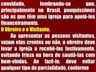 convidado,lembrando-seque, principalmentenoBrasil,pouquíssimossãoosquetêmumaigrejaparaapoiá-losfinanceiramente. 
OObreiroeoVisitante. 
Aoapresentaraspessoasvisitantes, sejamelascrentesounão,oobreirodevelevaraigrejaarecebê-lasfestivamente, evitandofriezanahoradesaudá-lascombem-vindos.Aofazê-lo,deveevitarqualquertipodeparcialidade,conforme  