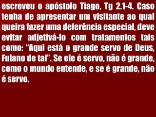 escreveuoapóstoloTiago,Tg2.1-4.Casotenhadeapresentarumvisitanteaoqualqueirafazerumadeferênciaespecial,deveevitaradjetivá-locomtratamentostaiscomo:“AquiestáograndeservodeDeus, Fulanodetal”.Seeleéservo,nãoégrande, comoomundoentende,eseégrande,nãoéservo.  