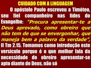 CUIDADO COM A LINGUAGEMOapóstoloPauloescreveuaTimóteo, seufielcompanheironaslidesdoEvangelho:“Procuraapresentar-teaDeusaprovado,comoobreiroquenãotemdequeseenvergonhar,quemanejabemapalavradaverdade”, IITm2.15.Tomamoscomointroduçãoesteversículoporqueéoquemelhorfaladanecessidadedoobreiroapresentar-seaptodiantedeDeus,nãosó  