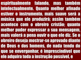 espiritualmentefalando,mastambémintelectualmente.Quantomelhorafinadoestiveroinstrumento,maissuaveseráamúsicaqueeleproduzirá;assimtambémacontececomoobreirocristão;quantomelhorpuderexpressarasuamensagem, maisvaleráapenaouviroqueelediz.Seoobreirodesejamostrar-seaprovadodiantedeDeusedoshomens,denadatendodoqueseenvergonhar,éimprescindívelqueeleadquiratodaainstruçãopossível,e  