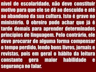 níveldeescolaridade,nãodeveconstituirmotivoparaqueelesedêaodescuidoeatéaoabandonodasuacultura.Istoégravenoministério.Oobreiropodeacharquejáétardedemaisparaaprenderdeterminadosprincípiosdelinguagem.Pelocontrário,eledeveprocurardealgumaformacompensarotempoperdido,lendobonslivros,jornaiserevistas,poisemgeralohábitodaleituraconstantegeramaiorhabilidadeesegurançanofalar.  