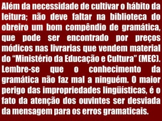 Alémdanecessidadedecultivarohábitodaleitura;nãodevefaltarnabibliotecadoobreiroumbomcompêndiodegramática, quepodeserencontradoporpreçosmódicosnaslivrariasquevendemmaterialdo“MinistériodaEducaçãoeCultura”(MEC). Lembre-sequeoconhecimentodagramáticanãofazmalaninguém.Omaiorperigodasimpropriedadeslingüísticas,éofatodaatençãodosouvintesserdesviadadamensagemparaoserrosgramaticais.  