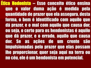 ÉticaHedonista–Esseconceitoéticoensinaqueovalordumaaçãoémedidapelaquantidadedeprazerqueelaassegura,destaforma,obeméidentificadocomaquiloquedáprazer,eomalcomaquiloquecausador, ouseja,ocertoparaoshendonistaséaquiloquedáprazer,eoerrado,aquiloquecausador.Seasaçõesdeumcrentesãoimpulsionadaspeloprazerqueelaspossamlheproporcionar,quersejaaquinaterraounocéu,eleéumhendonistaempotencial.  