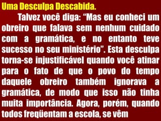 Uma Desculpa Descabida. Talvezvocêdiga:“Maseuconheciumobreiroquefalavasemnenhumcuidadocomagramática,enoentantotevesucessonoseuministério”.Estadesculpatorna-seinjustificávelquandovocêatinarparaofatodequeopovodotempodaqueleobreirotambémignoravaagramática,demodoqueissonãotinhamuitaimportância.Agora,porém,quandotodosfreqüentamaescola,sevêm  