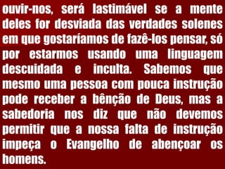 ouvir-nos,serálastimávelseamentedelesfordesviadadasverdadessolenesemquegostaríamosdefazê-lospensar,sóporestarmosusandoumalinguagemdescuidadaeinculta.SabemosquemesmoumapessoacompoucainstruçãopodereceberabênçãodeDeus,masasabedorianosdizquenãodevemospermitirqueanossafaltadeinstruçãoimpeçaoEvangelhodeabençoaroshomens.  