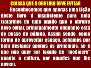 COISAS QUE O OBREIRO DEVE EVITARReconhecemosqueapenasumaLiçãodestelivroéinsuficienteparanelatratarmosdetudoaquiloqueoobreirodeveevitar,principalmenteenquantoestádepossedopúlpito.Assimsendo,comoformadeaproveitarespaço,achamosporbemdestacarapenasasprincipais,seéquenãoquersertaxadode“medíocre” quantoàcultura,poraquelesquelheouvem.  