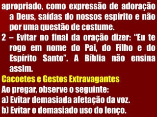 apropriado,comoexpressãodeadoraçãoaDeus,saídasdonossosespíritoenãoporumaquestãodecostume. 2–Evitarnofinaldaoraçãodizer:“EuterogoemnomedoPai,doFilhoedoEspíritoSanto”.ABíblianãoensinaassim. CacoeteseGestosExtravagantesAopregar,observeoseguinte: a)Evitardemasiadaafetaçãodavoz. b)Evitarodemasiadousodolenço.  