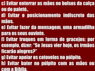 c)Evitarenterrarasmãosnobolsosdacalçaoudopaletó.. d)Evitaroposicionamentoindiscretodasmãos. e)Evitarfazerdamensagem,umaarmadilhaparaosseusouvinte. f)Evitartruquesemformadegracejos;porexemplo,dizer:“SeJesusvierhoje,osirmãosficarãoalegres?” g)Evitarapoiaroscotovelosnopúlpito. h)EvitarbaternopúlpitocomasmãosoucomaBíblia.  