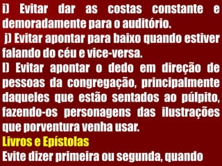 i)Evitardarascostasconstanteedemoradamenteparaoauditório. j)Evitarapontarparabaixoquandoestiverfalandodocéuevice-versa. l)Evitarapontarodedoemdireçãodepessoasdacongregação,principalmentedaquelesqueestãosentadosaopúlpito, fazendo-ospersonagensdasilustraçõesqueporventuravenhausar. LivroseEpístolasEvitedizerprimeiraousegunda,quando  