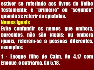 estiversereferindoaoslivrosdoVelhoTestamento;e“primeiro”ou“segundo” quandosereferiràsepístolas. 
NomesIguais 
Eviteconfundirosnomes,queembora, parecidos,nãosãoiguais;ouemboraiguais,referem-seapessoasdiferentes, exemplos: 
1-EnoquefilhodeCaim,Gn4.17comEnoque,opatriarca,Gn5.18.  