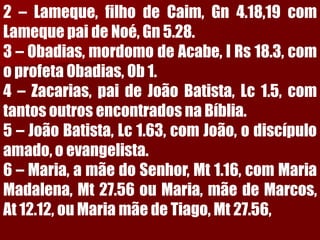 2–Lameque,filhodeCaim,Gn4.18,19comLamequepaideNoé,Gn5.28.3–Obadias,mordomodeAcabe,IRs18.3,comoprofetaObadias,Ob1.4–Zacarias,paideJoãoBatista,Lc1.5,comtantosoutrosencontradosnaBíblia. 5–JoãoBatista,Lc1.63,comJoão,odiscípuloamado,oevangelista. 6–Maria,amãedoSenhor,Mt1.16,comMariaMadalena,Mt27.56ouMaria,mãedeMarcos, At12.12,ouMariamãedeTiago,Mt27.56,  