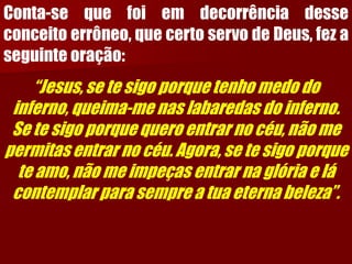 Conta-sequefoiemdecorrênciadesseconceitoerrôneo,quecertoservodeDeus,fezaseguinteoração: 
“Jesus, se te sigo porque tenho medo do inferno, queima-me nas labaredas do inferno. Se te sigo porque quero entrar no céu, não me permitas entrar no céu. Agora, se te sigo porque te amo, não me impeças entrar na glória e lá contemplar para sempre a tua eterna beleza”.  