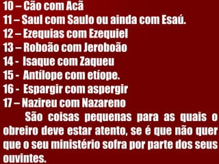 10–CãocomAcã11–SaulcomSauloouaindacomEsaú. 12–EzequiascomEzequiel13–RoboãocomJeroboão14-IsaquecomZaqueu15-Antílopecometíope. 16-Espargircomaspergir17–NazireucomNazarenoSãocoisaspequenasparaasquaisoobreirodeveestaratento,seéquenãoquerqueoseuministériosofraporpartedosseusouvintes. 