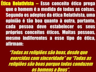 ÉticaRelativista–Esseconceitoéticopregaqueohomeméamedidadetodasascoisas. SegundoosadeptosdaéticaRelativista,umaopiniãoétãoboaquantoàoutra,portanto, cadapessoadeveestabelecerosseusprópriosconceitoséticos.Muitaspessoas, mesmoindiferentesaessetipodeética, afirmam: 
“Todas as religiões são boas, desde que exercidas com sinceridade” ou “Todas as religiões são boas porque todas conduzem os homens a Deus”.  