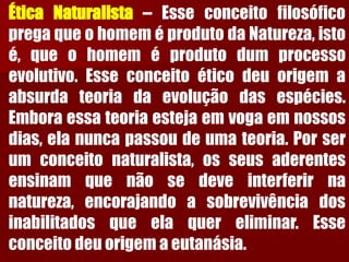 ÉticaNaturalista–EsseconceitofilosóficopregaqueohomeméprodutodaNatureza,istoé,queohomeméprodutodumprocessoevolutivo.Esseconceitoéticodeuorigemaabsurdateoriadaevoluçãodasespécies. Emboraessateoriaestejaemvogaemnossosdias,elanuncapassoudeumateoria.Porserumconceitonaturalista,osseusaderentesensinamquenãosedeveinterferirnanatureza,encorajandoasobrevivênciadosinabilitadosqueelaquereliminar.Esseconceitodeuorigemaeutanásia.  