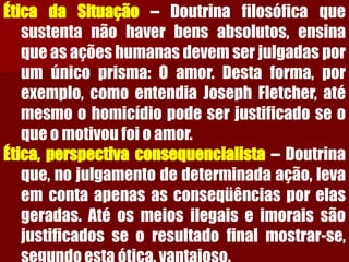 ÉticadaSituação–Doutrinafilosóficaquesustentanãohaverbensabsolutos,ensinaqueasaçõeshumanasdevemserjulgadasporumúnicoprisma:Oamor.Destaforma,porexemplo,comoentendiaJosephFletcher,atémesmoohomicídiopodeserjustificadoseoqueomotivoufoioamor. Ética,perspectivaconsequencialista–Doutrinaque,nojulgamentodedeterminadaação,levaemcontaapenasasconseqüênciasporelasgeradas.Atéosmeiosilegaiseimoraissãojustificadosseoresultadofinalmostrar-se, segundoestaótica,vantajoso.  