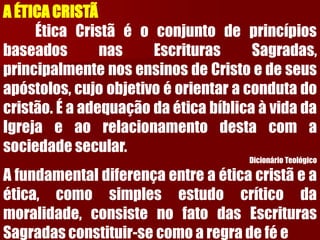 A ÉTICA CRISTÃ 
ÉticaCristãéoconjuntodeprincípiosbaseadosnasEscriturasSagradas, principalmentenosensinosdeCristoedeseusapóstolos,cujoobjetivoéorientaracondutadocristão.ÉaadequaçãodaéticabíblicaàvidadaIgrejaeaorelacionamentodestacomasociedadesecular. 
Dicionário Teológico 
Afundamentaldiferençaentreaéticacristãeaética,comosimplesestudocríticodamoralidade,consistenofatodasEscriturasSagradasconstituir-secomoaregradefée  