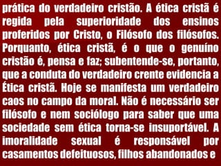 práticadoverdadeirocristão.AéticacristãéregidapelasuperioridadedosensinosproferidosporCristo,oFilósofodosfilósofos. Porquanto,éticacristã,éoqueogenuínocristãoé,pensaefaz;subentende-se,portanto, queacondutadoverdadeirocrenteevidenciaaÉticacristã.Hojesemanifestaumverdadeirocaosnocampodamoral.Nãoénecessárioserfilósofoenemsociólogoparasaberqueumasociedadeseméticatorna-seinsuportável.Aimoralidadesexualéresponsávelporcasamentosdefeituosos,filhosabandonadose  