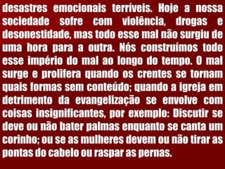 desastresemocionaisterríveis.Hojeanossasociedadesofrecomviolência,drogasedesonestidade,mastodoessemalnãosurgiudeumahoraparaaoutra.Nósconstruímostodoesseimpériodomalaolongodotempo.Omalsurgeeproliferaquandooscrentessetornamquaisformassemconteúdo;quandoaigrejaemdetrimentodaevangelizaçãoseenvolvecomcoisasinsignificantes,porexemplo:Discutirsedeveounãobaterpalmasenquantosecantaumcorinho;ouseasmulheresdevemounãotiraraspontasdocabeloourasparaspernas.  