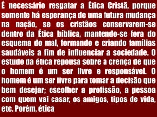 ÉnecessárioresgataraÉticaCristã,porquesomenteháesperançadeumafuturamudançananação,seoscristãosconservarem-sedentrodaÉticabíblica,mantendo-seforadoesquemadomal,formandoecriandofamíliassaudáveisafimdeinfluenciarasociedade.Oestudodaéticarepousasobreacrençadequeohomeméumserlivreeresponsável.Ohomeméumserlivreparatomaradecisãoquebemdesejar;escolheraprofissão,apessoacomquemvaicasar,osamigos,tiposdevida, etc.Porém,ética  