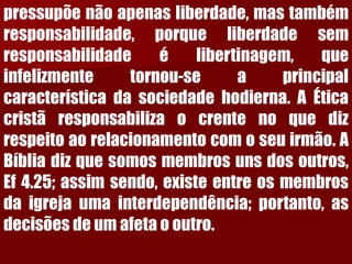 pressupõenãoapenasliberdade,mastambémresponsabilidade,porqueliberdadesemresponsabilidadeélibertinagem,queinfelizmentetornou-seaprincipalcaracterísticadasociedadehodierna.AÉticacristãresponsabilizaocrentenoquedizrespeitoaorelacionamentocomoseuirmão.ABíbliadizquesomosmembrosunsdosoutros, Ef4.25;assimsendo,existeentreosmembrosdaigrejaumainterdependência;portanto,asdecisõesdeumafetaooutro.  