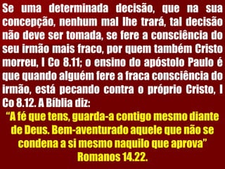 Seumadeterminadadecisão,quenasuaconcepção,nenhummallhetrará,taldecisãonãodevesertomada,sefereaconsciênciadoseuirmãomaisfraco,porquemtambémCristomorreu,ICo8.11;oensinodoapóstoloPauloéquequandoalguémfereafracaconsciênciadoirmão,estápecandocontraopróprioCristo,ICo8.12.ABíbliadiz: 
“A fé que tens, guarda-a contigo mesmo diante de Deus. Bem-aventurado aquele que não se condena a si mesmo naquilo que aprova” Romanos 14.22.  