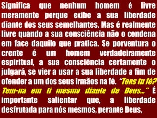 Significaquenenhumhomemélivremeramenteporqueexibeasualiberdadediantedosseussemelhantes.Masérealmentelivrequandoasuaconsciêncianãoocondenaemfacedaquiloquepratica.Seporventuraocrenteéumhomemverdadeiramenteespiritual,asuaconsciênciacertamenteojulgará,sevierausarasualiberdadeafimdeofenderaumdosseusirmãosnafé.“Tenstufé? Tem-naemtimesmodiantedeDeus...”Éimportantesalientarque,aliberdadedesfrutadaparanósmesmos,peranteDeus,  