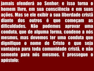 jamaisofenderáaoSenhor;eissotornaohomemlivre,emsuaconsciênciaeemsuasações.Masseeleexibirasualiberdadecristãdiantedosoutroséquecomeçamasdificuldades.Nãopodemosaprovarumaconduta,quedealgumaforma,condeneanósmesmos,masdevemosterumacondutaquedignifiqueonomedeCristoequesejavantajosaparatodacomunidadecristã,enãosomenteparanósmesmos.Eprossegueoapóstolo:  