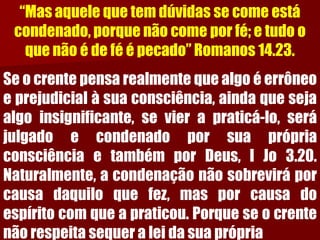“Mas aquele que tem dúvidas se come está condenado, porque não come por fé; e tudo o que não é de fé é pecado” Romanos 14.23. Seocrentepensarealmentequealgoéerrôneoeprejudicialàsuaconsciência,aindaquesejaalgoinsignificante,sevierapraticá-lo,serájulgadoecondenadoporsuaprópriaconsciênciaetambémporDeus,IJo3.20. Naturalmente,acondenaçãonãosobreviráporcausadaquiloquefez,masporcausadoespíritocomqueapraticou.Porqueseocrentenãorespeitasequeraleidasuaprópria  