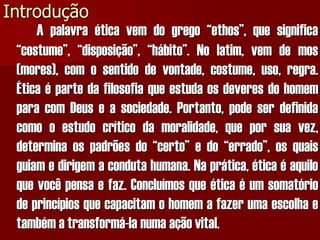 Introdução 
Apalavraéticavemdogrego“ethos”,quesignifica“costume”,“disposição”,“hábito”.Nolatim,vemdemos(mores),comosentidodevontade,costume,uso,regra. ÉticaépartedafilosofiaqueestudaosdeveresdohomemparacomDeuseasociedade.Portanto,podeserdefinidacomooestudocríticodamoralidade,queporsuavez, determinaospadrõesdo“certo”edo“errado”,osquaisguiamedirigemacondutahumana.Naprática,éticaéaquiloquevocêpensaefaz.Concluímosqueéticaéumsomatóriodeprincípiosquecapacitamohomemafazerumaescolhaetambématransformá-lanumaaçãovital.  