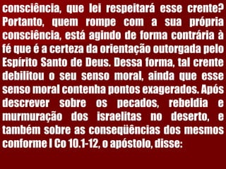 consciência,queleirespeitaráessecrente? Portanto,quemrompecomasuaprópriaconsciência,estáagindodeformacontráriaàféqueéacertezadaorientaçãooutorgadapeloEspíritoSantodeDeus.Dessaforma,talcrentedebilitouoseusensomoral,aindaqueessesensomoralcontenhapontosexagerados.Apósdescreversobreospecados,rebeldiaemurmuraçãodosisraelitasnodeserto,etambémsobreasconseqüênciasdosmesmosconformeICo10.1-12,oapóstolo,disse:  