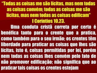 “Todas as coisas me são lícitas, mas nem todas as coisas convém; todas as coisas me são lícitas, mas nem todas as coisas edificam” I Coríntios 10.23. 
Umacondutacristãcorretaporcertoébenéficatantoparaocrentequeapratica, comotambémparaoseuirmão;oscrentestêmliberdadeparapraticarascoisasquelhessãolícitas,istoé,coisaspermitidasporlei,porémnemtodasascoisaslhesconvémpelofatodenãopromoveredificação;nãosignificaqueaopraticartaiscoisasoscrentesestejam  
