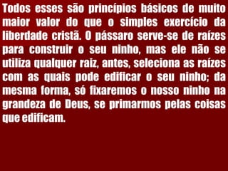 Todosessessãoprincípiosbásicosdemuitomaiorvalordoqueosimplesexercíciodaliberdadecristã.Opássaroserve-sederaízesparaconstruiroseuninho,maselenãoseutilizaqualquerraiz,antes,selecionaasraízescomasquaispodeedificaroseuninho;damesmaforma,sófixaremosonossoninhonagrandezadeDeus,seprimarmospelascoisasqueedificam.  