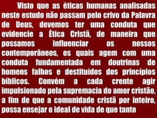 VistoqueaséticashumanasanalisadasnesteestudonãopassampelocrivodaPalavradeDeus,devemosterumacondutaqueevidencieaÉticaCristã,demaneiraquepossamosinfluenciarosnossoscontemporâneos,osquaisagemcomumacondutafundamentadaemdoutrinasdehomensfalhosedestituídosdosprincípiosbíblicos.Convémacadacrenteagirimpulsionadopelasupremaciadoamorcristão, afimdequeacomunidadecristãporinteiro, possaensejaroidealdevidadequetanto  