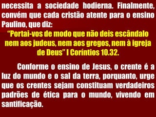 necessitaasociedadehodierna.Finalmente, convémquecadacristãoatenteparaoensinoPaulino,quediz: 
“Portai-vos de modo que não deis escândalo nem aos judeus, nem aos gregos, nem à igreja de Deus” I Coríntios 10.32. 
ConformeoensinodeJesus,ocrenteéaluzdomundoeosaldaterra,porquanto,urgequeoscrentessejamconstituamverdadeirospadrõesdeéticaparaomundo,vivendoemsantificação.  