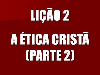 LIÇÃO 2A ÉTICA CRISTÃ (PARTE 2)  