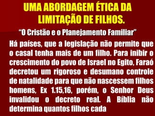 UMA ABORDAGEM ÉTICA DA LIMITAÇÃO DE FILHOS. 
“O Cristão e o Planejamento Familiar” 
Hápaíses,quealegislaçãonãopermitequeocasaltenhamaisdeumfilho.ParainibirocrescimentodopovodeIsraelnoEgito,Faraódecretouumrigorosoedesumanocontroledenatalidadeparaquenãonascessemfilhoshomens,Ex1.15,16,porém,oSenhorDeusinvalidouodecretoreal.ABíblianãodeterminaquantosfilhoscada  