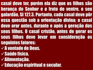 casaldeveter,porémeladizqueosfilhossãoherançadoSenhoreofrutodoventre,oseugalardão,Sl127.3.Portanto,cadacasaldevepôressaquestãosobaorientaçãodivina;ocasaldeveorarantes,duranteeapósageraçãodosseusfilhos.Ocasalcristão,antesdegerarosseusfilhosdevelevaremconsideraçãoosseguintesfatores: 
A vontade de Deus. 
Saúde física. 
Alimentação. 
Educação espiritual e secular.  