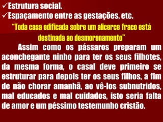 Estrutura social. 
Espaçamento entre as gestações, etc. “Toda casa edificada sobre um alicerce fraco está destinada ao desmoronamento” Assimcomoospássarospreparamumaconcheganteninhoparaterosseusfilhotes, damesmaforma,ocasaldeveprimeiroseestruturarparadepoisterosseusfilhos,afimdenãochoraramanhã,aovê-lossubnutridos, maleducadosemalcuidados,istoseriafaltadeamoreumpéssimotestemunhocristão.  