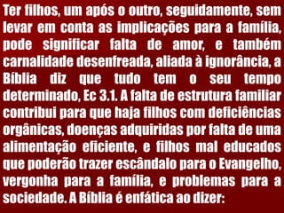 Terfilhos,umapósooutro,seguidamente,semlevaremcontaasimplicaçõesparaafamília, podesignificarfaltadeamor,etambémcarnalidadedesenfreada,aliadaàignorância,aBíbliadizquetudotemoseutempodeterminado,Ec3.1.Afaltadeestruturafamiliarcontribuiparaquehajafilhoscomdeficiênciasorgânicas,doençasadquiridasporfaltadeumaalimentaçãoeficiente,efilhosmaleducadosquepoderãotrazerescândaloparaoEvangelho, vergonhaparaafamília,eproblemasparaasociedade.ABíbliaéenfáticaaodizer:  