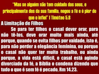 “Mas se alguém não tem cuidado dos seus, e principalmente dos da sua família, negou a fé e é pior do que o infiel” I Timóteo 5.8A Limitação de FilhosSeparaterfilhosocasaldeverorar,paranãotê-los,deveorarmuitomaisainda,atéporque,quandoseevitafilhosporvaidade,istoé, paranãoperderaelegânciafeminina,ouporqueocasalnãoquertermuitotrabalho,ouaindaporque,avidaestádifícil,ocasalestáagindodivorciadodafé,aBíbliaocondenadizendoquetudooqueésemféépecado,Rm14.23.  